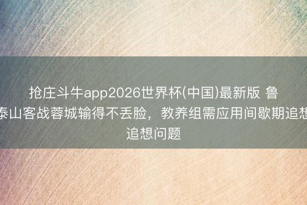 抢庄斗牛app2026世界杯(中国)最新版 鲁媒：泰山客战蓉城输得不丢脸，教养组需应用间歇期追想问题