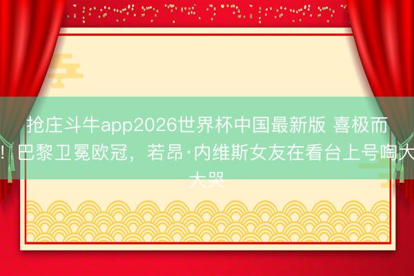 抢庄斗牛app2026世界杯中国最新版 喜极而泣！巴黎卫冕欧冠，<a href=