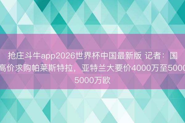 抢庄斗牛app2026世界杯中国最新版 记者：国米愿高价求购帕莱斯特拉，亚特兰大要价4000万至5000万欧