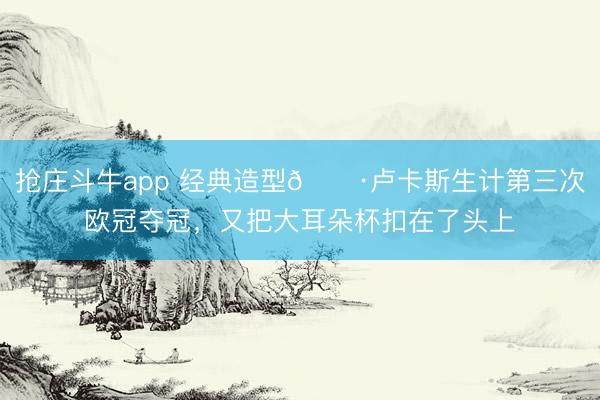 抢庄斗牛app 经典造型📷卢卡斯生计第三次欧冠夺冠，<a href=