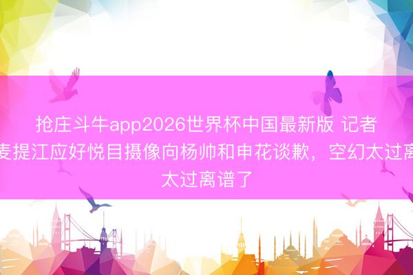 抢庄斗牛app2026世界杯中国最新版 记者：麦麦提江应好悦目摄像向杨帅和申花谈歉，空幻太过离谱了