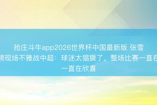 抢庄斗牛app2026世界杯中国最新版 张雪晒视频现场不雅战中超:球迷太猖獗了,整场比赛一直在欣喜