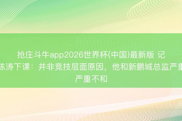 抢庄斗牛app2026世界杯(中国)最新版 记者谈陈涛下课：并非竞技层面原因，他和新鹏城总监严重不和