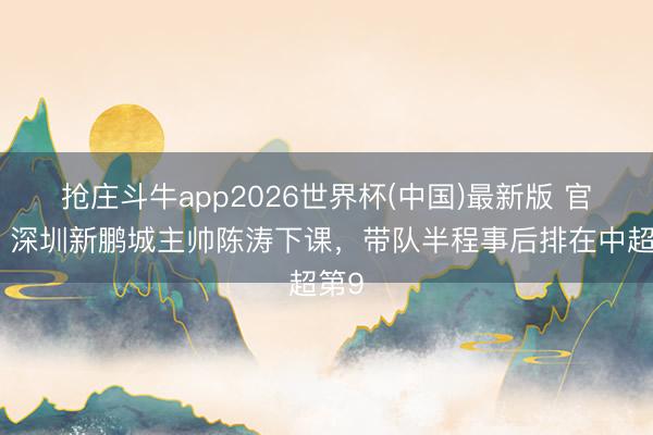 抢庄斗牛app2026世界杯(中国)最新版 官方：深圳新鹏城主帅陈涛下课，带队半程事后排在中超第9