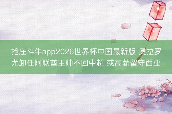抢庄斗牛app2026世界杯中国最新版 奥拉罗尤卸任阿联酋主帅不回中超 或高薪留守西亚