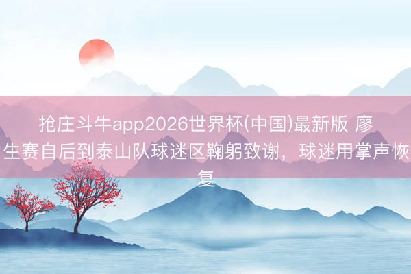 抢庄斗牛app2026世界杯(中国)最新版 廖力生赛自后到泰山队球迷区鞠躬致谢，球迷用掌声恢复