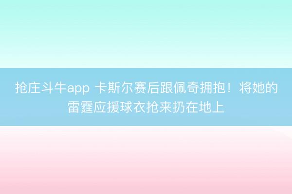 抢庄斗牛app 卡斯尔赛后跟佩奇拥抱！将她的雷霆应援球衣抢来扔在地上