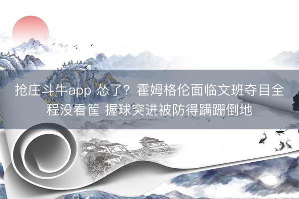 抢庄斗牛app 怂了？霍姆格伦面临文班夺目全程没看筐 握球突进被防得蹒跚倒地