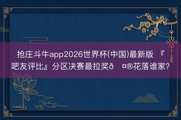 抢庄斗牛app2026世界杯(中国)最新版 『吧友评比』分区决赛最拉奖🤮花落谁家？