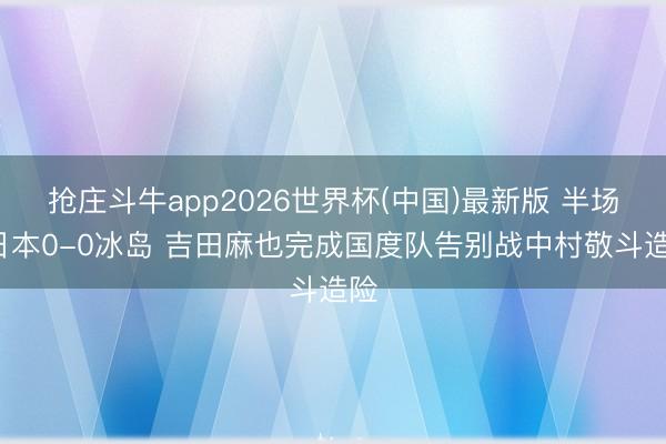 抢庄斗牛app2026世界杯(中国)最新版 半场-日本0-0冰岛 吉田麻也完成国度队告别战中村敬斗造险