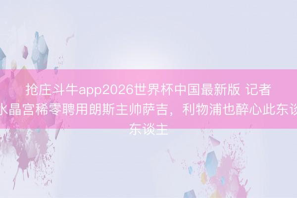 抢庄斗牛app2026世界杯中国最新版 记者：水晶宫稀零聘用朗斯主帅萨吉，利物浦也醉心此东谈主
