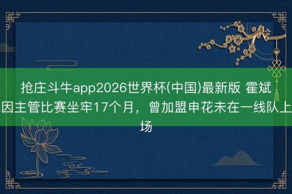 抢庄斗牛app2026世界杯(中国)最新版 霍斌仁因主管比赛坐牢17个月，曾加盟申花未在一线队上场