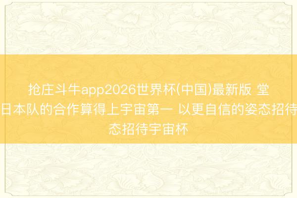抢庄斗牛app2026世界杯(中国)最新版 堂安律：日本队的合作算得上宇宙第一 以更自信的姿态招待宇宙杯