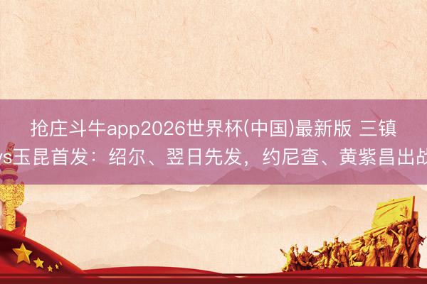 抢庄斗牛app2026世界杯(中国)最新版 三镇vs玉昆首发:绍尔、翌日先发,约尼查、黄紫昌出战