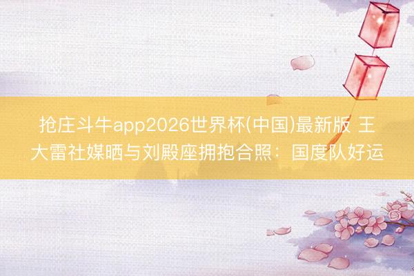 抢庄斗牛app2026世界杯(中国)最新版 王大雷社媒晒与刘殿座拥抱合照：国度队好运