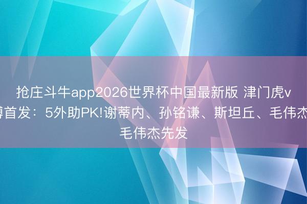 抢庄斗牛app2026世界杯中国最新版 津门虎vs英博首发：5外助PK!谢蒂内、孙铭谦、斯坦丘、毛伟杰先发