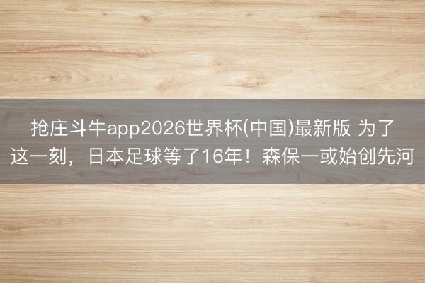 抢庄斗牛app2026世界杯(中国)最新版 为了这一刻，日本足球等了16年！森保一或始创先河