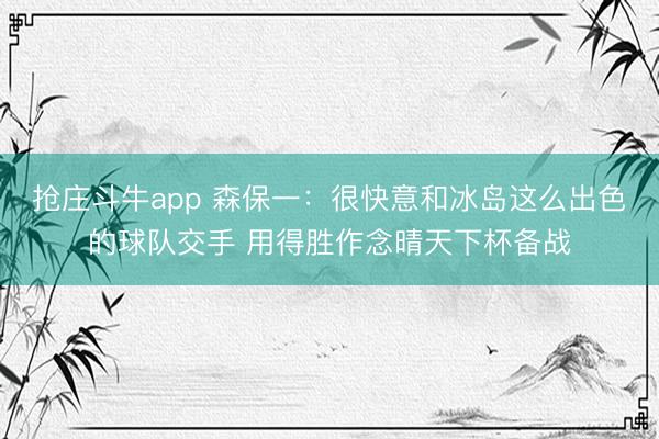 抢庄斗牛app 森保一：很快意和冰岛这么出色的球队交手 用得胜作念晴天下杯备战