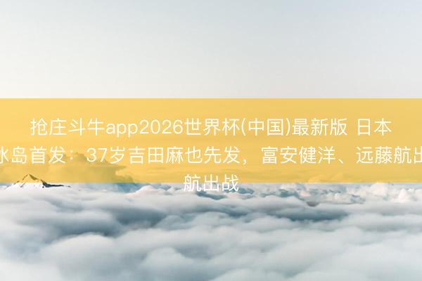 抢庄斗牛app2026世界杯(中国)最新版 日本vs冰岛首发：37岁吉田麻也先发，富安健洋、远藤航出战