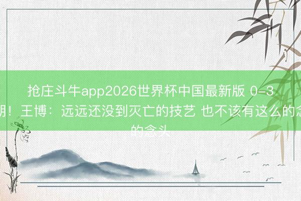 抢庄斗牛app2026世界杯中国最新版 0-3过期！王博：远远还没到灭亡的技艺 也不该有这么的念头