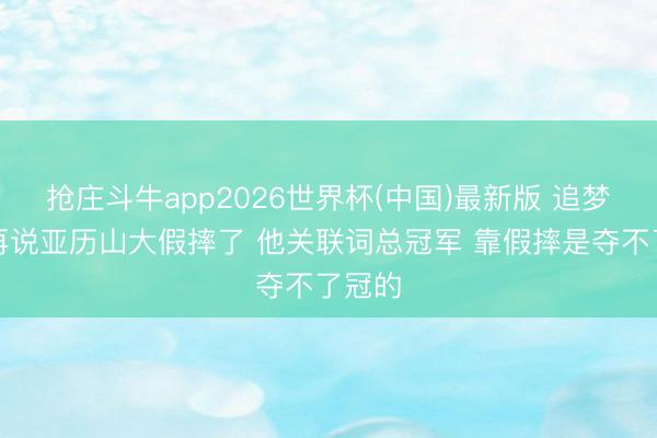 抢庄斗牛app2026世界杯(中国)最新版 追梦：别再说亚历山大假摔了 他关联词总冠军 靠假摔是夺不了冠的