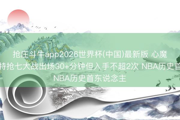抢庄斗牛app2026世界杯(中国)最新版 心魔已起！切特抢七大战出场30+分钟但入手不超2次 NBA历史首东说念主