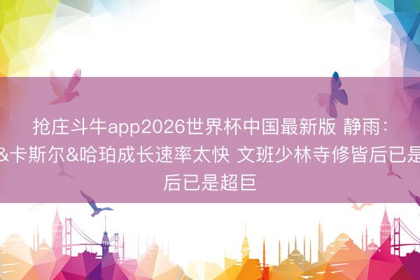 抢庄斗牛app2026世界杯中国最新版 静雨：文班&卡斯尔&哈珀成长速率太快 文班少林寺修皆后已是超巨