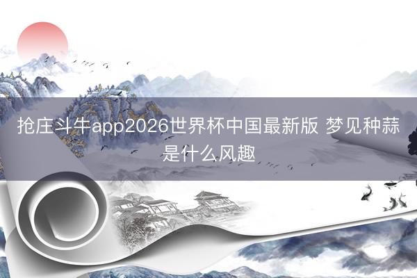 抢庄斗牛app2026世界杯中国最新版 梦见种蒜是什么风趣