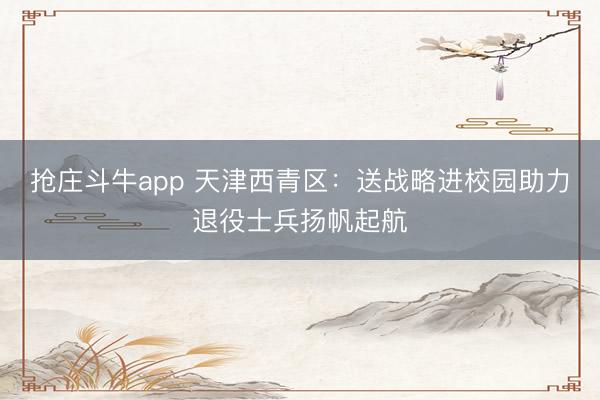 抢庄斗牛app 天津西青区：送战略进校园助力退役士兵扬帆起航