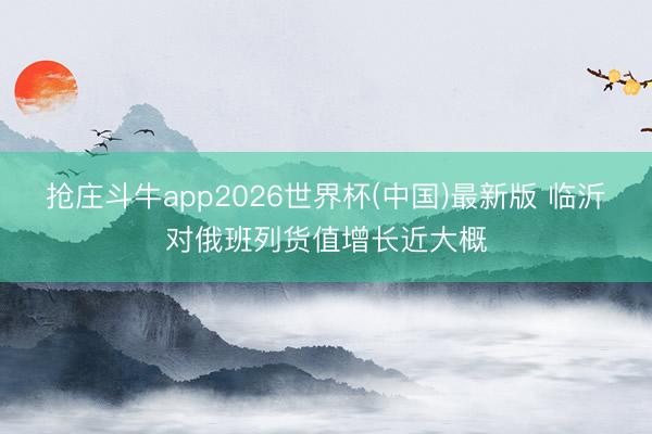 抢庄斗牛app2026世界杯(中国)最新版 临沂对俄班列货值增长近大概