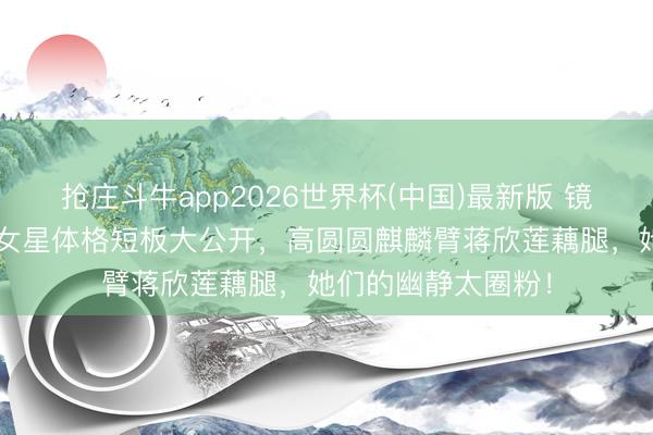 抢庄斗牛app2026世界杯(中国)最新版 镜头下的真正:8位女星体格短板大公开,高圆圆麒麟臂蒋欣莲藕腿,她们的幽静太圈粉!