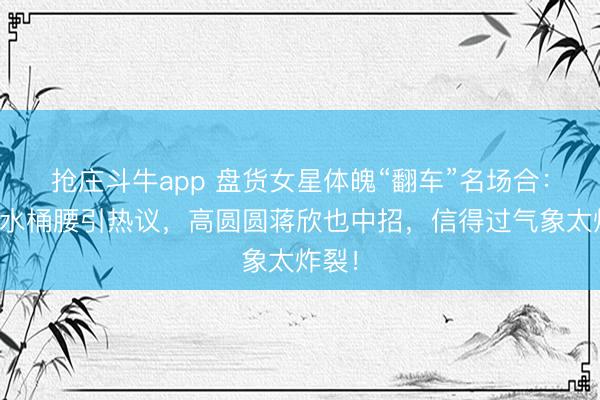 抢庄斗牛app 盘货女星体魄“翻车”名场合:何洁水桶腰引热议,高圆圆蒋欣也中招,信得过气象太炸裂!