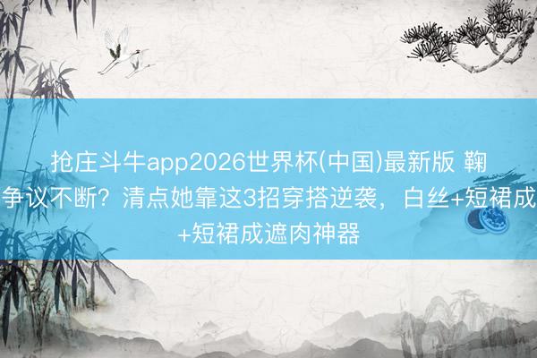 抢庄斗牛app2026世界杯(中国)最新版 鞠婧祎腿型争议不断？清点她靠这3招穿搭逆袭，白丝+短裙成遮肉神器