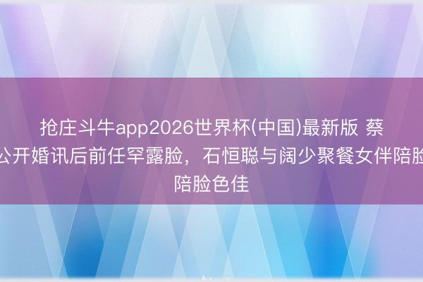 抢庄斗牛app2026世界杯(中国)最新版 蔡卓妍公开婚讯后前任罕露脸，石恒聪与阔少聚餐女伴陪脸色佳