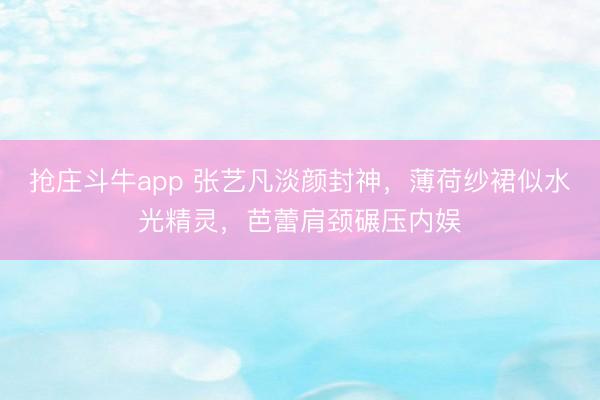 抢庄斗牛app 张艺凡淡颜封神,薄荷纱裙似水光精灵,芭蕾肩颈碾压内娱