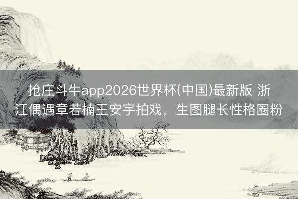 抢庄斗牛app2026世界杯(中国)最新版 浙江偶遇章若楠王安宇拍戏，生图腿长性格圈粉