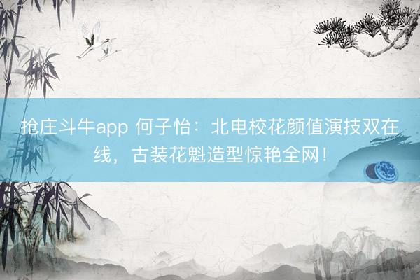 抢庄斗牛app 何子怡：北电校花颜值演技双在线，古装花魁造型惊艳全网！