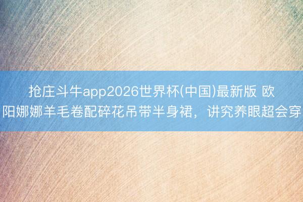 抢庄斗牛app2026世界杯(中国)最新版 欧阳娜娜羊毛卷配碎花吊带半身裙，讲究养眼超会穿