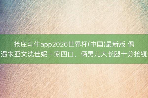 抢庄斗牛app2026世界杯(中国)最新版 偶遇朱亚文沈佳妮一家四口，俩男儿大长腿十分抢镜