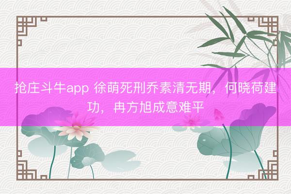 抢庄斗牛app 徐萌死刑乔素清无期，何晓荷建功，冉方旭成意难平