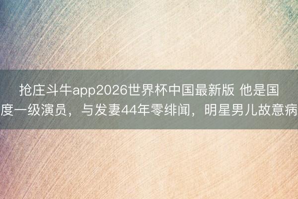 抢庄斗牛app2026世界杯中国最新版 他是国度一级演员，与发妻44年零绯闻，明星男儿故意病