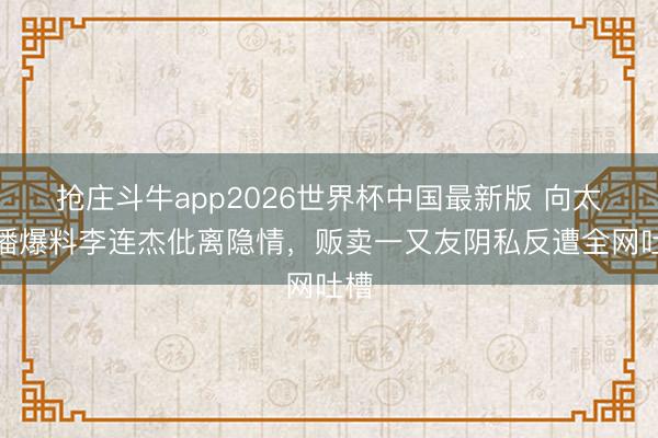 抢庄斗牛app2026世界杯中国最新版 向太直播爆料李连杰仳离隐情，贩卖一又友阴私反遭全网吐槽