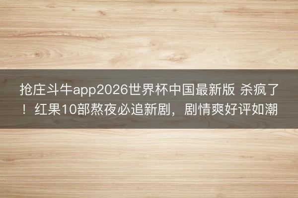 抢庄斗牛app2026世界杯中国最新版 杀疯了！红果10部熬夜必追新剧，剧情爽好评如潮