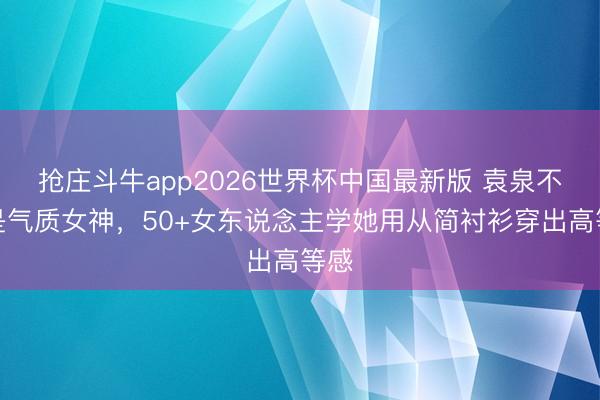 抢庄斗牛app2026世界杯中国最新版 袁泉不愧是气质女神,50+女东说念主学她用从简衬衫穿出高等感