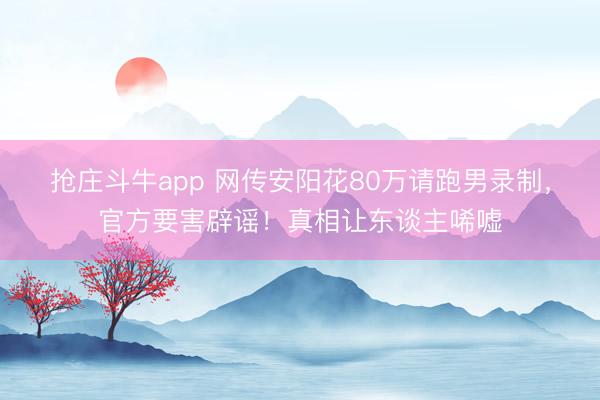 抢庄斗牛app 网传安阳花80万请跑男录制，官方要害辟谣！真相让东谈主唏嘘