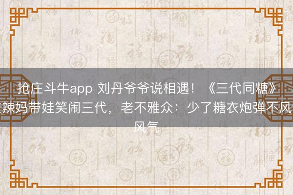 抢庄斗牛app 刘丹爷爷说相遇!《三代同糖》仨辣妈带娃笑闹三代,老不雅众:少了糖衣炮弹不风气