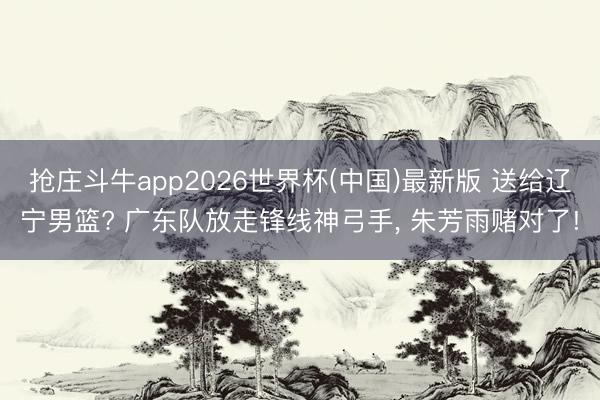 抢庄斗牛app2026世界杯(中国)最新版 送给辽宁男篮? 广东队放走锋线神弓手, 朱芳雨赌对了!
