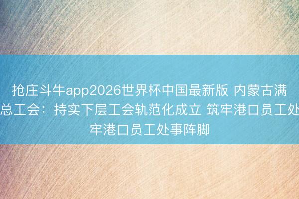 抢庄斗牛app2026世界杯中国最新版 内蒙古满洲里市总工会：持实下层工会轨范化成立 筑牢港口员工处事阵脚
