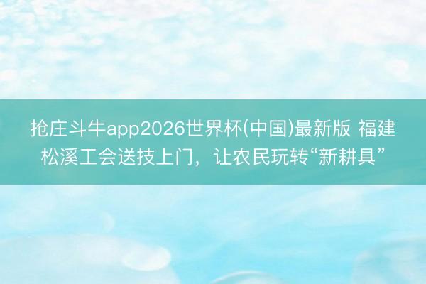 抢庄斗牛app2026世界杯(中国)最新版 福建松溪工会送技上门，让农民玩转“新耕具”