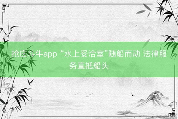 抢庄斗牛app “水上妥洽室”随船而动 法律服务直抵船头